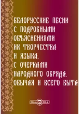 Белорусские песни с подробными объяснениями их творчества и языка, с очерками народного обряда, обычая и всего быта