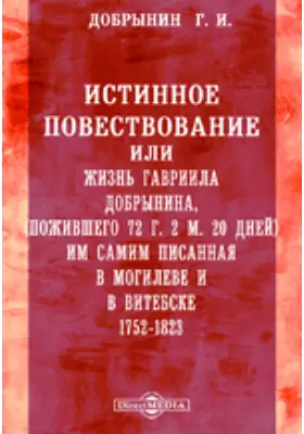 Истинное повествование или жизнь Гавриила Добрынина, пожившего 72 г. 2 м. 20 дней им самим писанная в Могилеве и в Витебске. 1752-1823