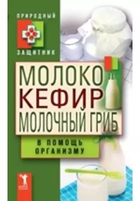 Молоко, кефир, молочный гриб в помощь организму: научно-популярное издание