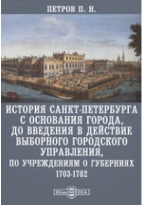 История Санкт-Петербурга с основания города, до введения в действие выборного городского управления, по Учреждениям о губерниях. 1703-1782