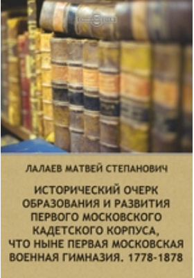 Исторический очерк образования и развития первого Московского кадетского корпуса, что ныне первая московская военная гимназия. 1778-1878