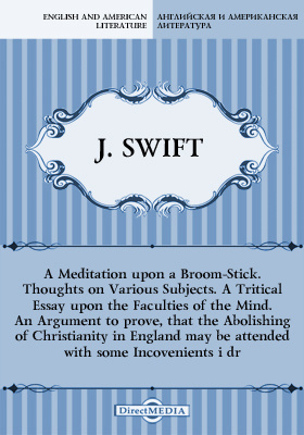 A Meditation upon a Broom-Stick. Thoughts on Various Subjects. A Tritical Essay upon the Faculties of the Mind. An Argument to prove, that the Abolishing of Christianity in England may be attended with some Incovenients i dr.
