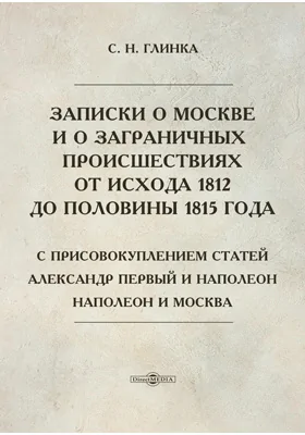 Записки о Москве и о заграничных происшествиях от исхода 1812 до половины 1815 года. С присовокуплением статей - Александр Первый и Наполеон; Наполеон и Москва