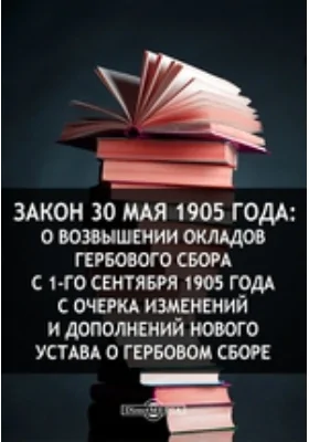 Закон 30 мая 1905 года: О возвышении окладов гербового сбора с 1-го сентября 1905 года с очерка изменений и дополнений нового Устава о гербовом сборе