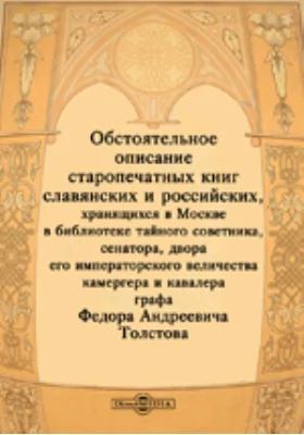 Обстоятельное описание старопечатных книг славянских и российских, хранящихся в Москве в библиотеке тайного советника, сенатора, двора его императорского величества камергера и кавалера графа Федора Андреевича Толстова