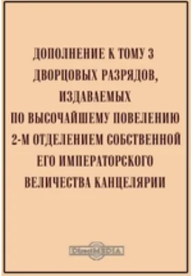 Дополнение к тому 3 Дворцовых разрядов, издаваемых по высочайшему повелению 2-м отделением собственной Его Императорского Величества канцелярии: историко-документальная литература