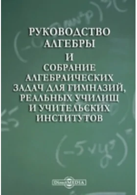 Руководство алгебры и собрание алгебраических задач для гимназий, реальных училищ и учительских институтов