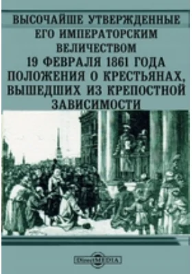 Высочайше Утвержденные Его Императорским Величеством 19 февраля 1861 года положения о крестьянах, вышедших из крепостной зависимости