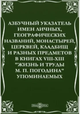 Азбучный указатель имен личных, географических названий, монастырей, церквей, кладбищ и разных предметов в книгах VIII-XIII &quot;Жизнь и труды М. П. Погодина&quot; упоминаемых