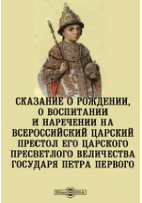 Сказание о рождении, о воспитании и наречении на всероссийский царский престол его царского пресветлого величества государя Петра Первого