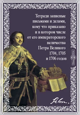 Тетради записные всякими письмами и делами, кому что приказано и в котором числе от его императорского величества Петра Великого 1704, 1705 и 1706 годов