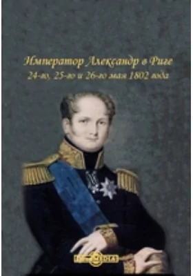 Император Александр в Риге. 24-го, 25-го и 26-го мая 1802 года