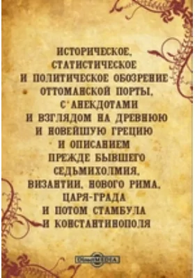 Историческое, статистическое и политическое обозрение Оттоманской Порты, с анекдотами и взглядом на древнюю и новейшую Грецию и описанием прежде бывшего седьмихолмия, Византии, Нового Рима, Царя-града и потом Стамбула и Константинополя