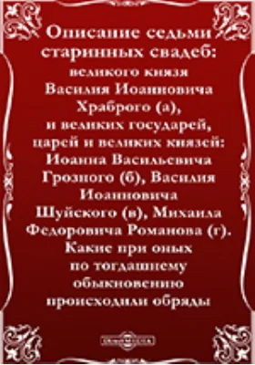 Описание седьми старинных свадеб: великого князя Василия Иоанновича Храброго (а), и великих государей, царей и великих князей: Иоанна Васильевича Грозного (б), Василия Иоанновича Шуйского (в), Михаила Федоровича Романова (г). Какие при оных по тогдашнему обыкновению происходили обряды: сборник научных трудов