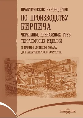 Практическое руководство по производству кирпича, черепицы, дренажных труб, терракотовых изделий и прочего лицевого товара для архитектурного искусства