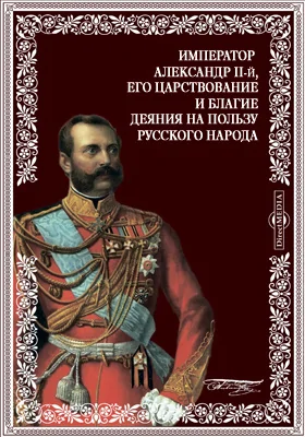 Император Александр II-й, Николаевич, его царствование и благие деяния на пользу русского народа. 1855-1881 гг. Исторический и биографический очерк