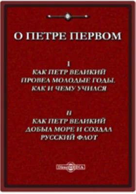 О Петре Великом: I. Как Петр Великий провел молодые годы, как и чему учился. II. Как Петр Великий добыл море и создал русский флот