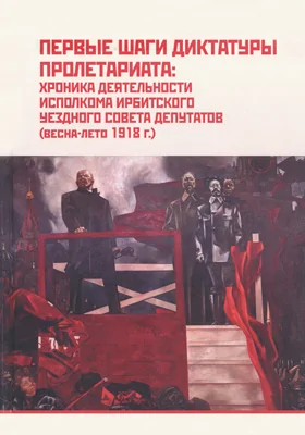 Первые шаги диктатуры пролетариата: хроника деятельности исполкома Ирбитского уездного Совета депутатов (весна-лето 1918 г.): сборник документов: историко-документальная литература