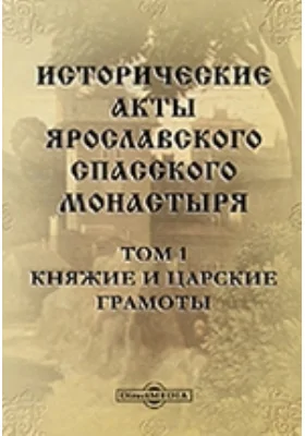 Исторические акты Ярославского Спасского монастыря: историко-документальная литература. Том 1. Княжие и царские грамоты