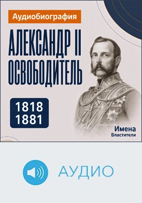 Александр II Освободитель: аудиобиография: историко-документальное аудиоиздание