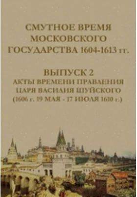Смутное время Московского государства, 1604-1613 гг.: историко-документальная литература. Выпуск 2. Акты времени правления царя Василия Шуйского (1606 г. 19 мая - 17 июля 1610 г.)