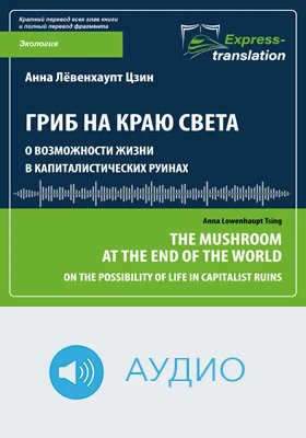 Гриб на краю света: о возможности жизни в капиталистических руинах = The Mushroom at the End of the World: On the Possibility of Life in Capitalist Ruins: краткое содержание всех глав книги и полный перевод фрагмента: научно-популярное аудиоиздание
