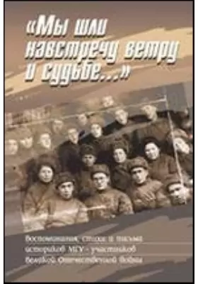 «Мы шли навстречу ветру и судьбе...»: Воспоминания, стихи и письма историков МГУ — участников Великой Отечественной войны