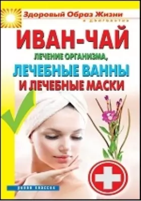 Иван-чай. Лечение организма, лечебные ванны и лечебные маски: научно-популярное издание