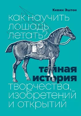 Как научить лошадь летать?: Тайная история творчества, изобретений и открытий: научно-популярное издание