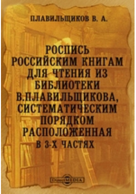 Роспись российским книгам для чтения из библиотеки В.Плавильщикова, систематическим порядком расположенная. В 3-х частях